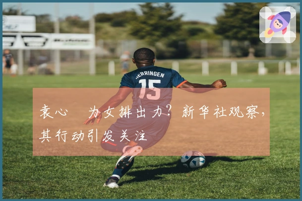 袁心玥为女排出力？新华社观察，其行动引发关注