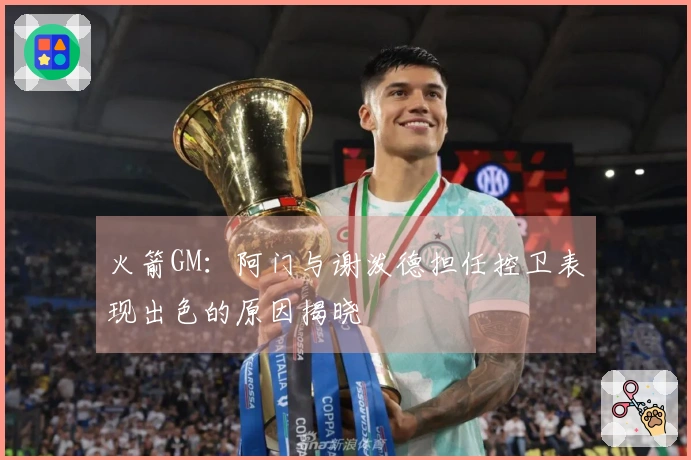 火箭GM：阿门与谢泼德担任控卫表现出色的原因揭晓