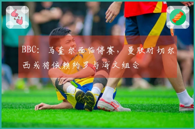 BBC：马奎尔面临停赛，曼联对切尔西或将依赖约罗与海文组合