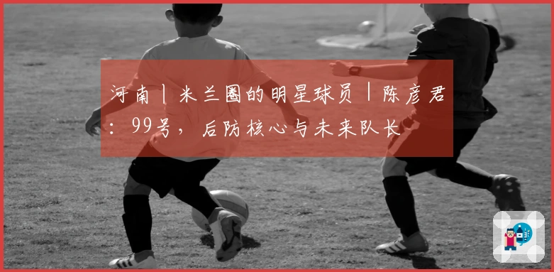 河南丨米兰圈的明星球员｜陈彦君：99号，后防核心与未来队长