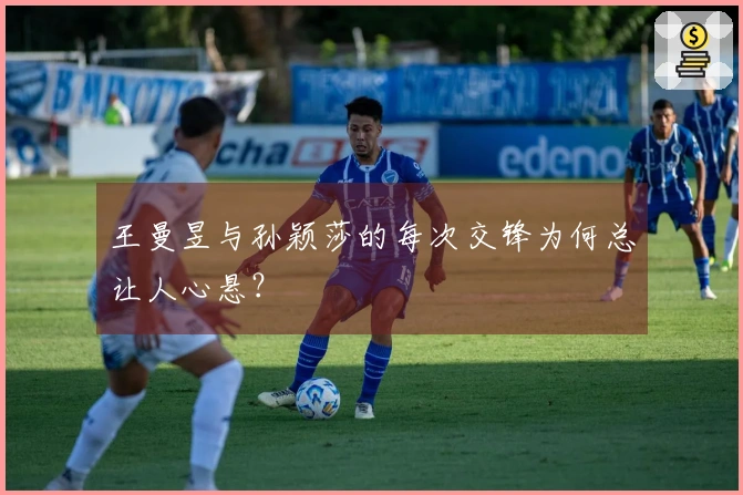 王曼昱与孙颖莎的每次交锋为何总让人心悬？