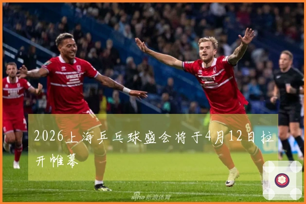 2026上海乒乓球盛会将于4月12日拉开帷幕