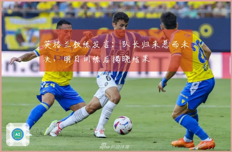 英格兰教练发言：队长归来悬而未决，明日训练后揭晓结果