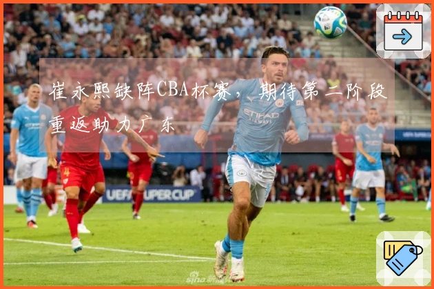 崔永熙缺阵CBA杯赛，期待第二阶段重返助力广东