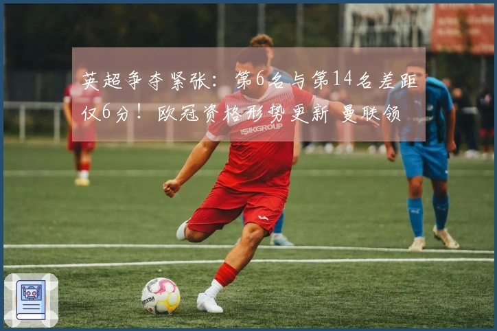 英超争夺紧张：第6名与第14名差距仅6分！欧冠资格形势更新 曼联领先切尔西7分