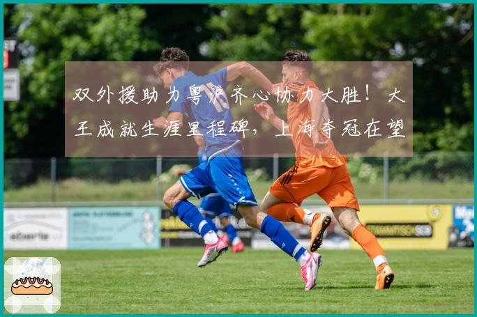 双外援助力粤沪齐心协力大胜！大王成就生涯里程碑，上海夺冠在望，广东强势回归前三！