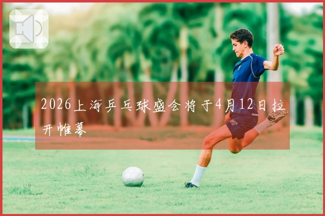 2026上海乒乓球盛会将于4月12日拉开帷幕