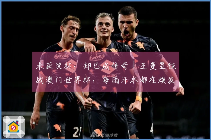 未获奖杯，却已成传奇｜王曼昱征战澳门世界杯，每滴汗水都在焕发灵魂