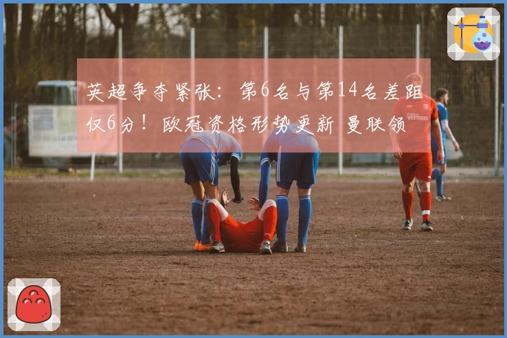 英超争夺紧张：第6名与第14名差距仅6分！欧冠资格形势更新 曼联领先切尔西7分