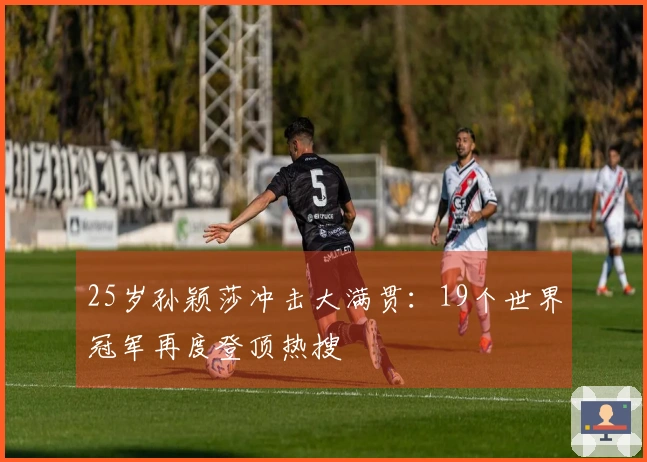 25岁孙颖莎冲击大满贯：19个世界冠军再度登顶热搜